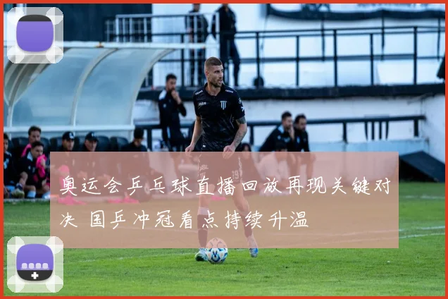 奥运会乒乓球直播回放再现关键对决 国乒冲冠看点持续升温