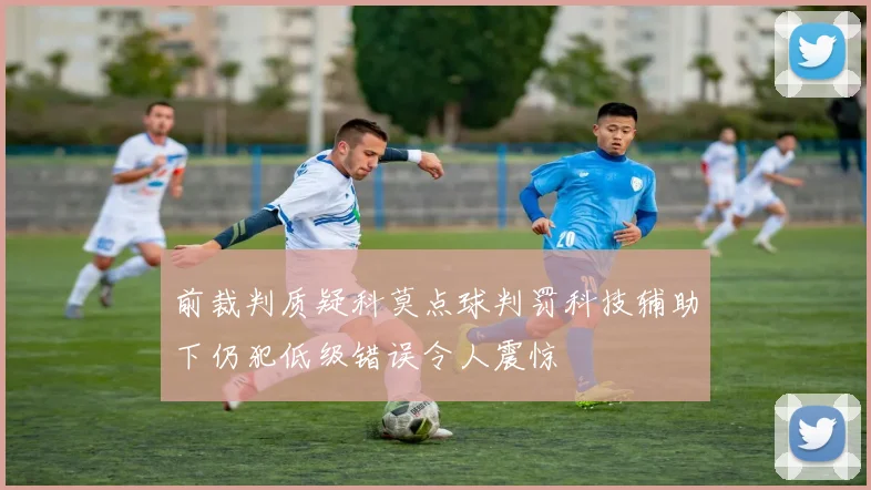前裁判质疑科莫点球判罚科技辅助下仍犯低级错误令人震惊
