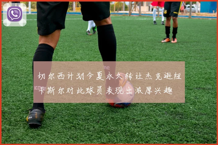 切尔西计划今夏永久转让杰克逊纽卡斯尔对此球员表现出浓厚兴趣