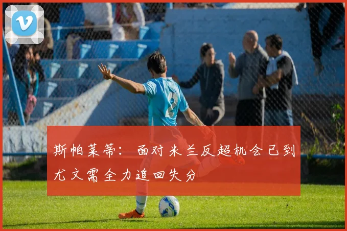 斯帕莱蒂：面对米兰反超机会已到尤文需全力追回失分