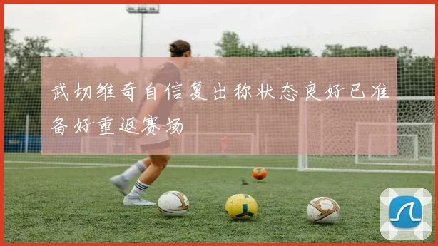 武切维奇自信复出称状态良好已准备好重返赛场