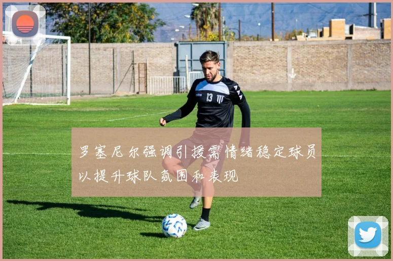 罗塞尼尔强调引援需情绪稳定球员以提升球队氛围和表现