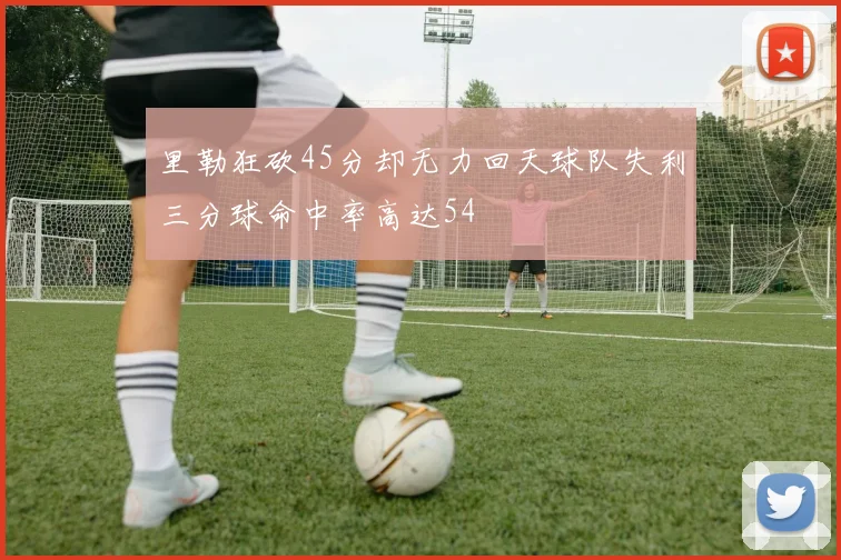 里勒狂砍45分却无力回天球队失利三分球命中率高达54