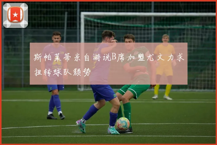 斯帕莱蒂亲自游说B席加盟尤文力求扭转球队颓势