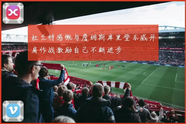 杜兰特感慨与詹姆斯库里登东威并肩作战激励自己不断进步
