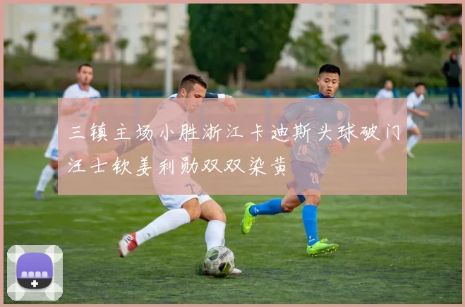 三镇主场小胜浙江卡迪斯头球破门汪士钦姜利勋双双染黄
