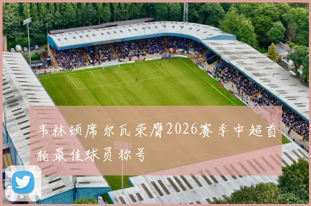 韦林顿席尔瓦荣膺2026赛季中超首轮最佳球员称号
