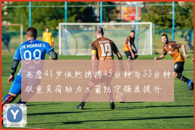 老詹41岁依然拼搏45分钟与33分钟双重负荷助力火箭防守强度提升