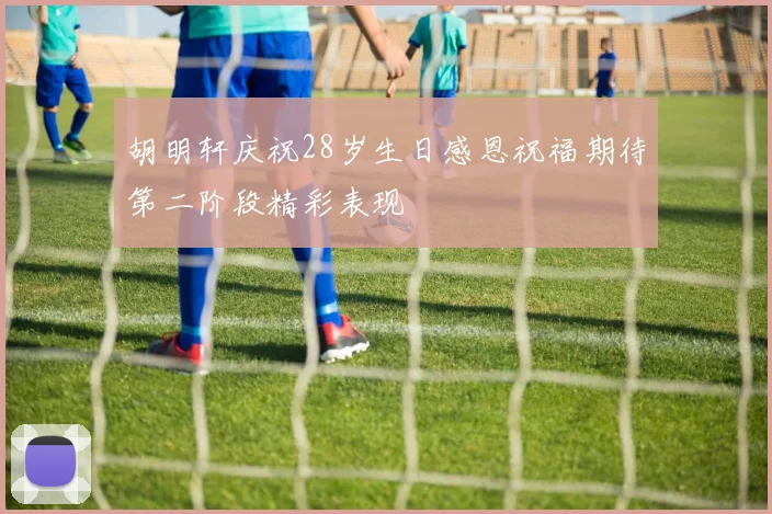 胡明轩庆祝28岁生日感恩祝福期待第二阶段精彩表现